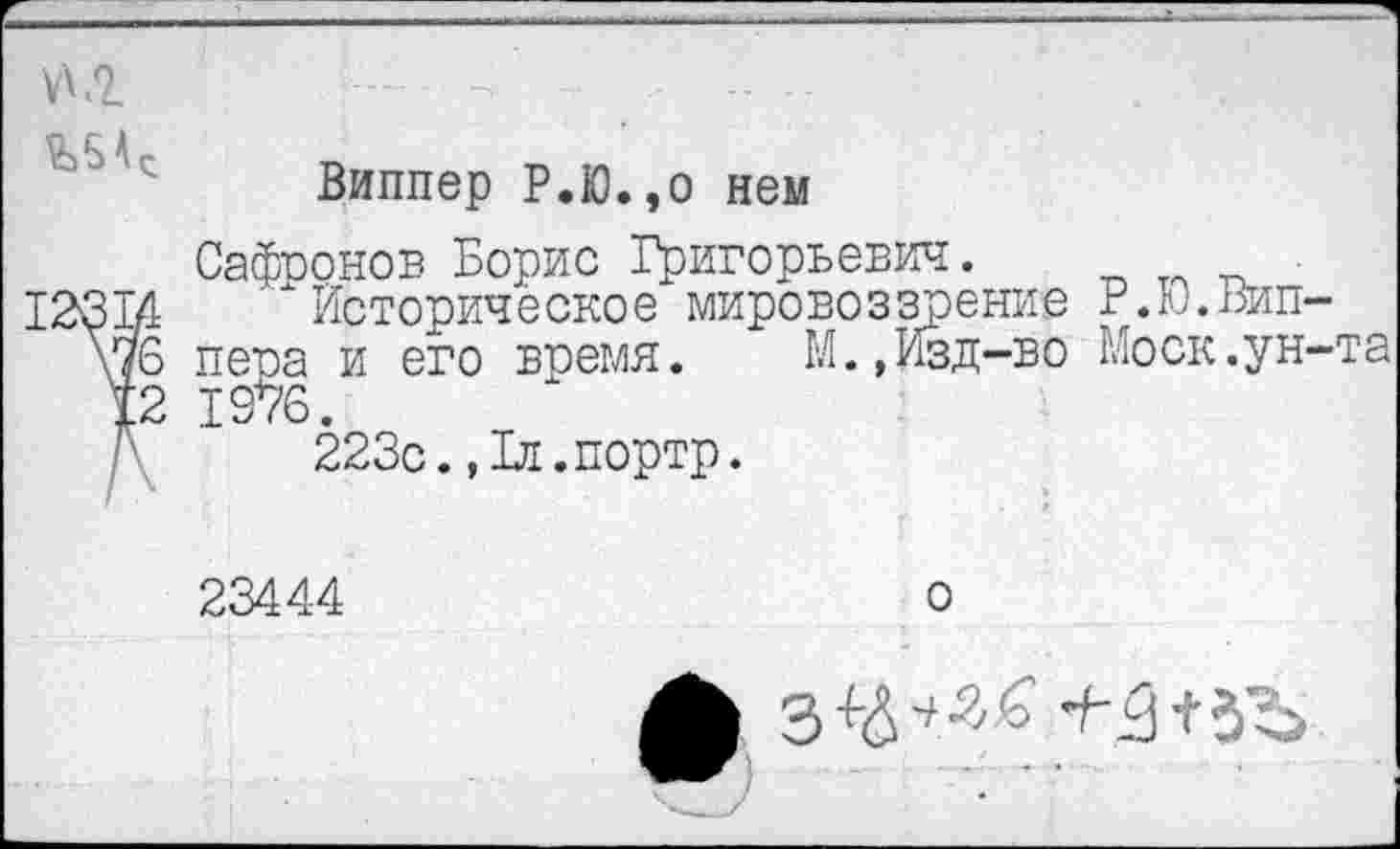 ﻿
Виппер Р.Ю.,о нем
Сафронов Борис Т^игорьевич.
4 Историческое мировоззрение Р.Ю.Вип-ъ пера и его время.	М.,Изд-во Моск.ун-та
2 19*76.
223с.,1л.портр.
23444	о